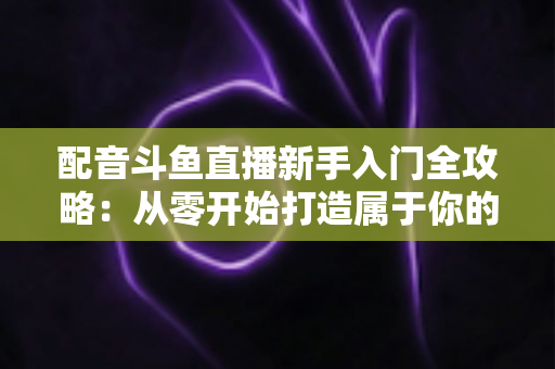 配音斗鱼直播新手入门全攻略：从零开始打造属于你的声音直播间