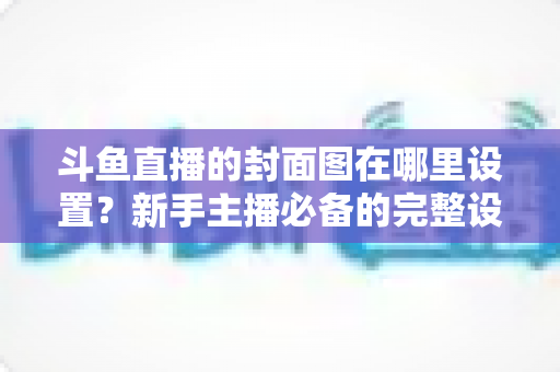 斗鱼直播的封面图在哪里设置?新手主播必备的完整设置指南与实用技巧 斗鱼直播的封面图在哪里设置?新手主播必备的完整设置指南与实用技巧