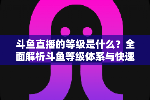 斗鱼直播的等级是什么？全面解析斗鱼等级体系与快速升级实用指南