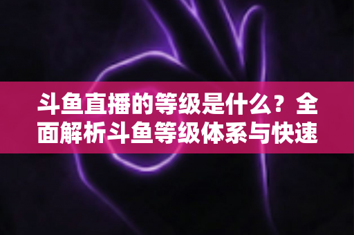 斗鱼直播的等级是什么？全面解析斗鱼等级体系与快速升级实用指南