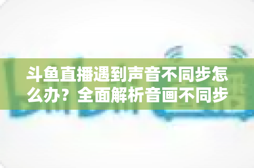 斗鱼直播遇到声音不同步怎么办?全面解析音画不同步的原因与实用解决方案 斗鱼直播遇到声音不同步怎么办?全面解析音画不同步的原因与实用解决方案