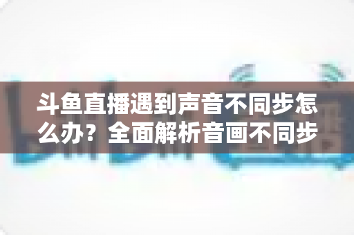 斗鱼直播遇到声音不同步怎么办?全面解析音画不同步的原因与实用解决方案 斗鱼直播遇到声音不同步怎么办?全面解析音画不同步的原因与实用解决方案
