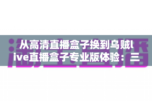 从高清直播盒子换到乌贼live直播盒子专业版体验：三个月真实使用心得与全面测评