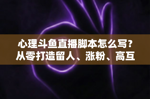 心理斗鱼直播脚本怎么写？从零打造留人、涨粉、高互动的心理学直播脚本全攻略