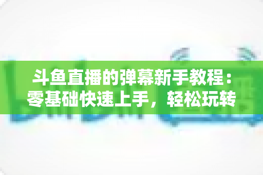 斗鱼直播的弹幕新手教程:零基础快速上手,轻松玩转直播间互动体验 斗鱼直播的弹幕新手教程:零基础快速上手,轻松玩转直播间互动体验