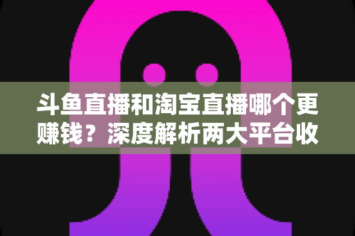 斗鱼直播和淘宝直播哪个更赚钱?深度解析两大平台收益差异与变现前景 斗鱼直播和淘宝直播哪个更赚钱?深度解析两大平台收益差异与变现前景