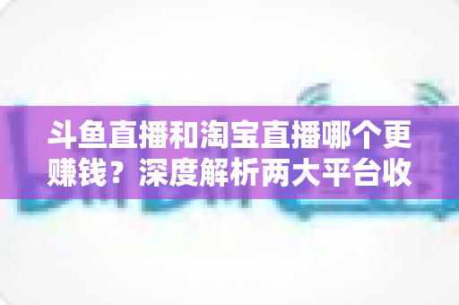 斗鱼直播和淘宝直播哪个更赚钱?深度解析两大平台收益差异与变现前景 斗鱼直播和淘宝直播哪个更赚钱?深度解析两大平台收益差异与变现前景