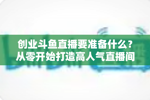 创业斗鱼直播要准备什么？从零开始打造高人气直播间的完整清单与实战指南