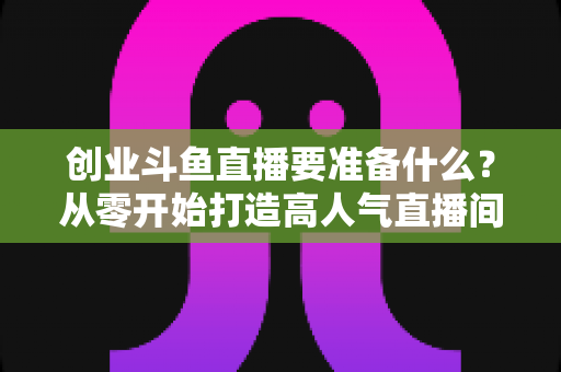 创业斗鱼直播要准备什么？从零开始打造高人气直播间的完整清单与实战指南