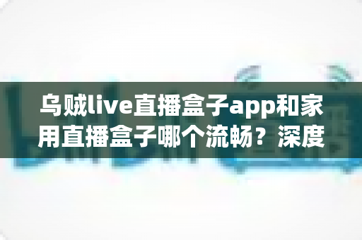 乌贼live直播盒子app和家用直播盒子哪个流畅?深度实测对比全解析 乌贼live直播盒子app和家用直播盒子哪个流畅?深度实测对比全解析