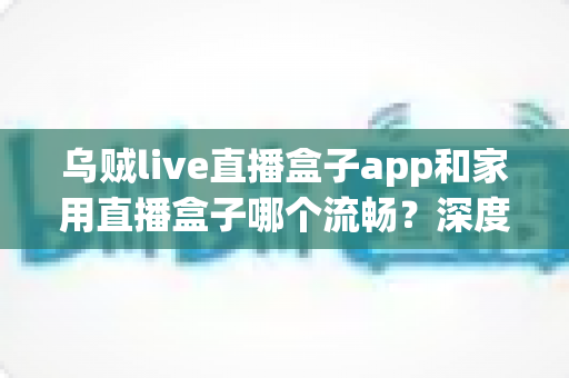 乌贼live直播盒子app和家用直播盒子哪个流畅？深度实测对比全解析