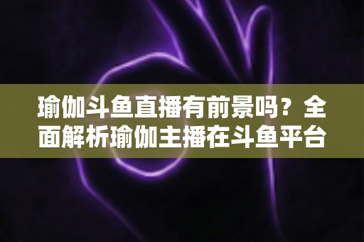 瑜伽斗鱼直播有前景吗?全面解析瑜伽主播在斗鱼平台的发展机遇与实战策略 瑜伽斗鱼直播有前景吗?全面解析瑜伽主播在斗鱼平台的发展机遇与实战策略