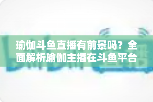 瑜伽斗鱼直播有前景吗?全面解析瑜伽主播在斗鱼平台的发展机遇与实战策略 瑜伽斗鱼直播有前景吗?全面解析瑜伽主播在斗鱼平台的发展机遇与实战策略
