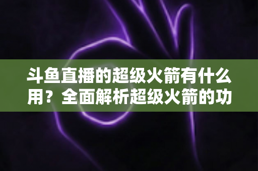 斗鱼直播的超级火箭有什么用?全面解析超级火箭的功能、价值与使用攻略 斗鱼直播的超级火箭有什么用?全面解析超级火箭的功能、价值与使用攻略
