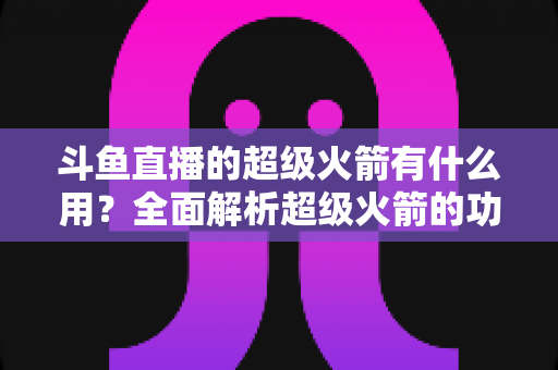 斗鱼直播的超级火箭有什么用?全面解析超级火箭的功能、价值与使用攻略 斗鱼直播的超级火箭有什么用?全面解析超级火箭的功能、价值与使用攻略