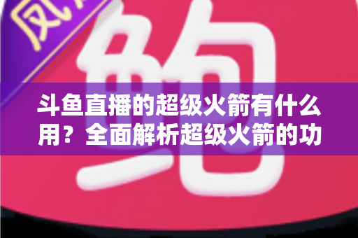 斗鱼直播的超级火箭有什么用?全面解析超级火箭的功能、价值与使用攻略 斗鱼直播的超级火箭有什么用?全面解析超级火箭的功能、价值与使用攻略