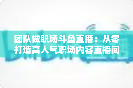 团队做职场斗鱼直播：从零打造高人气职场内容直播间的实战指南