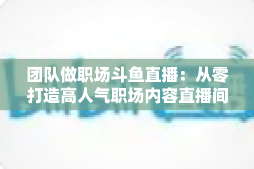 团队做职场斗鱼直播：从零打造高人气职场内容直播间的实战指南