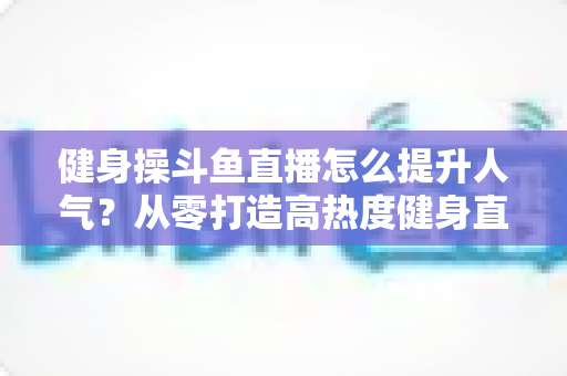 健身操斗鱼直播怎么提升人气？从零打造高热度健身直播间的实战秘籍
