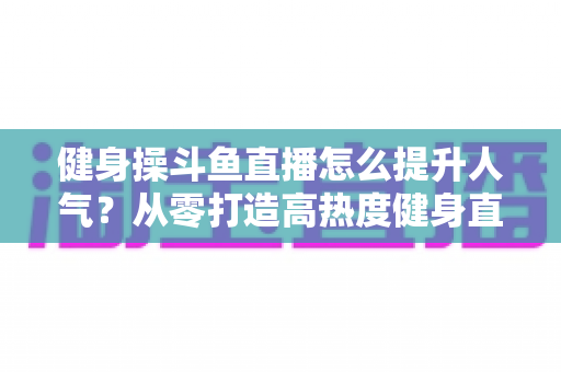 健身操斗鱼直播怎么提升人气？从零打造高热度健身直播间的实战秘籍