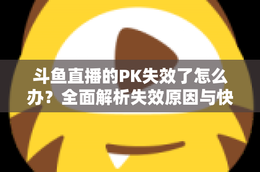 斗鱼直播的PK失效了怎么办?全面解析失效原因与快速修复实用指南 斗鱼直播的PK失效了怎么办?全面解析失效原因与快速修复实用指南