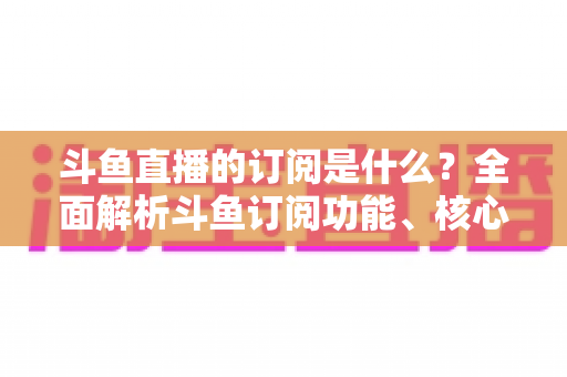 斗鱼直播的订阅是什么?全面解析斗鱼订阅功能、核心权益与使用全攻略 斗鱼直播的订阅是什么?全面解析斗鱼订阅功能、核心权益与使用全攻略