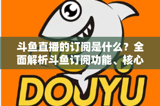 斗鱼直播的订阅是什么?全面解析斗鱼订阅功能、核心权益与使用全攻略 斗鱼直播的订阅是什么?全面解析斗鱼订阅功能、核心权益与使用全攻略