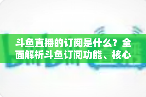 斗鱼直播的订阅是什么？全面解析斗鱼订阅功能、核心权益与使用全攻略