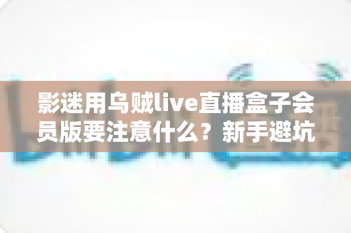 影迷用乌贼live直播盒子会员版要注意什么？新手避坑与安全观影全攻略