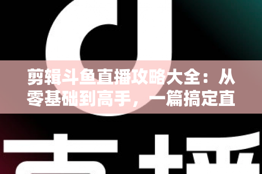 剪辑斗鱼直播攻略大全:从零基础到高手,一篇搞定直播切片全流程 剪辑斗鱼直播攻略大全:从零基础到高手,一篇搞定直播切片全流程