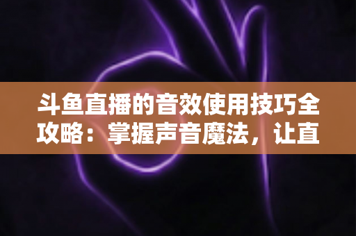 斗鱼直播的音效使用技巧全攻略：掌握声音魔法，让直播间人气翻倍的秘密
