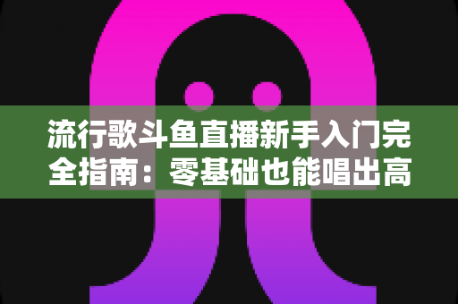 流行歌斗鱼直播新手入门完全指南：零基础也能唱出高人气的实战攻略