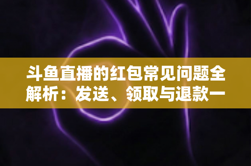 斗鱼直播的红包常见问题全解析：发送、领取与退款一站式实用指南
