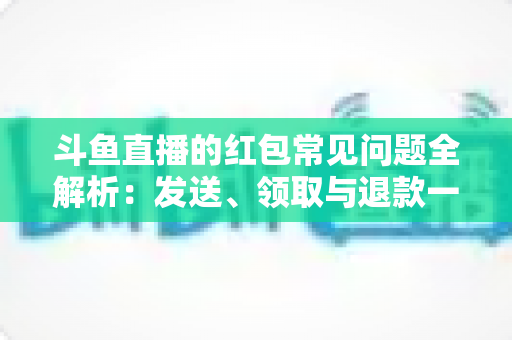 斗鱼直播的红包常见问题全解析：发送、领取与退款一站式实用指南