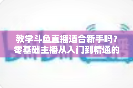 教学斗鱼直播适合新手吗？零基础主播从入门到精通的实战全攻略