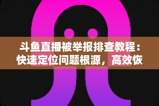 斗鱼直播被举报排查教程：快速定位问题根源，高效恢复正常直播权益