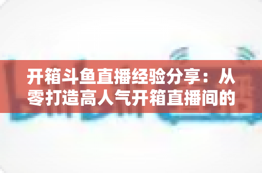 开箱斗鱼直播经验分享:从零打造高人气开箱直播间的实战指南 开箱斗鱼直播经验分享:从零打造高人气开箱直播间的实战指南