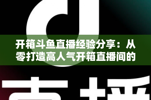 开箱斗鱼直播经验分享:从零打造高人气开箱直播间的实战指南 开箱斗鱼直播经验分享:从零打造高人气开箱直播间的实战指南