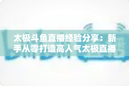 太极斗鱼直播经验分享:新手从零打造高人气太极直播间的实战指南 太极斗鱼直播经验分享:新手从零打造高人气太极直播间的实战指南