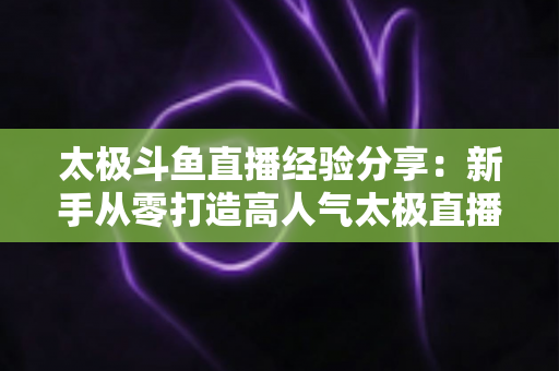 太极斗鱼直播经验分享：新手从零打造高人气太极直播间的实战指南