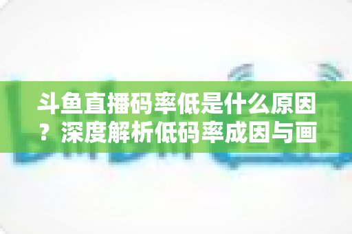 斗鱼直播码率低是什么原因?深度解析低码率成因与画质提升全攻略 斗鱼直播码率低是什么原因?深度解析低码率成因与画质提升全攻略