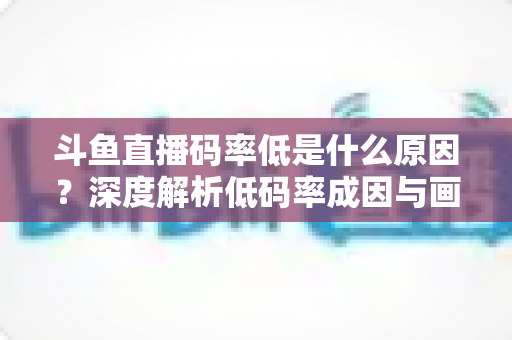 斗鱼直播码率低是什么原因?深度解析低码率成因与画质提升全攻略 斗鱼直播码率低是什么原因?深度解析低码率成因与画质提升全攻略
