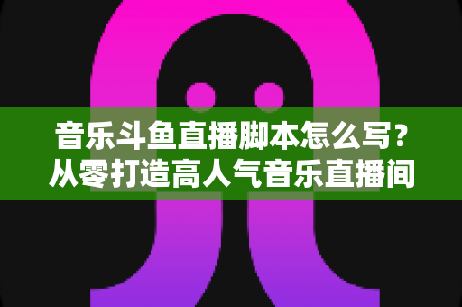 音乐斗鱼直播脚本怎么写？从零打造高人气音乐直播间的完整攻略