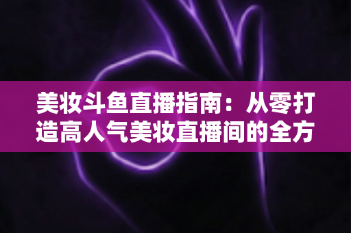美妆斗鱼直播指南：从零打造高人气美妆直播间的全方位攻略