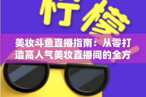 美妆斗鱼直播指南：从零打造高人气美妆直播间的全方位攻略