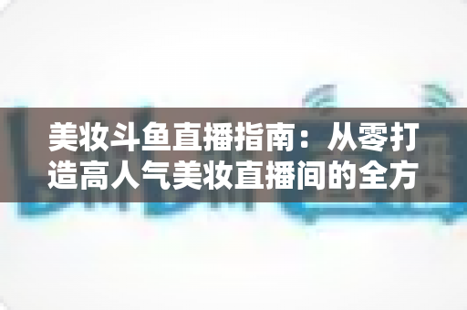 美妆斗鱼直播指南：从零打造高人气美妆直播间的全方位攻略