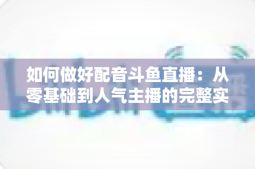 如何做好配音斗鱼直播：从零基础到人气主播的完整实战指南