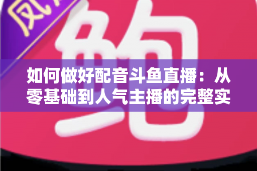 如何做好配音斗鱼直播：从零基础到人气主播的完整实战指南