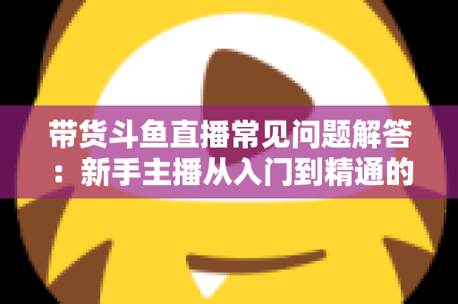 带货斗鱼直播常见问题解答:新手主播从入门到精通的实战指南 带货斗鱼直播常见问题解答:新手主播从入门到精通的实战指南
