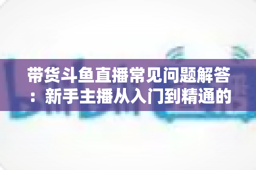 带货斗鱼直播常见问题解答:新手主播从入门到精通的实战指南 带货斗鱼直播常见问题解答:新手主播从入门到精通的实战指南